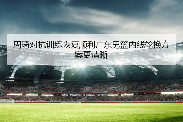 周琦对抗训练恢复顺利广东男篮内线轮换方案更清晰